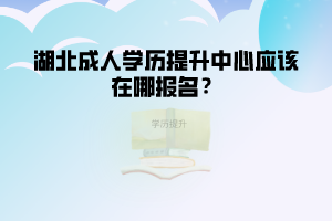 湖北成人學(xué)歷提升中心應(yīng)該在哪報名