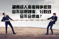 湖南成人高考競(jìng)爭激烈會(huì)不會(huì)很難考，分?jǐn)?shù)線會(huì)不會(huì)很高？