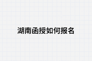 2021年湖南函授如何報(bào)名？報(bào)考條件有哪些？