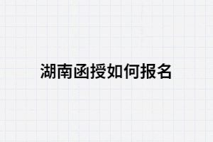 湖南函授如何報考？報考流程有哪些？