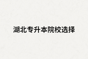 湖北全日制專升本院校有哪些？又該如何選擇？