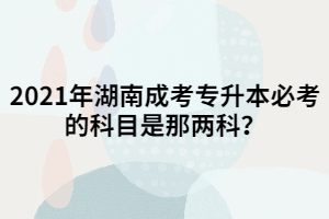 2021年湖南成考專升本必考的科目是那兩科？