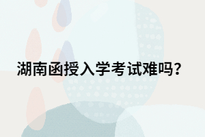 湖南函授專升本入學(xué)考試難嗎？有多難？