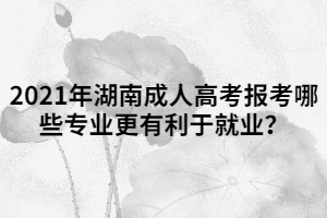 2021年湖南成人高考報考哪些專業(yè)更有利于就業(yè)？