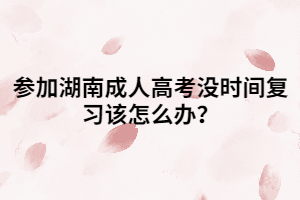 參加湖南成人高考沒時間復(fù)習(xí)該怎么辦？