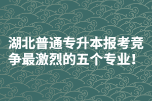 2021年湖北普通專升本報(bào)考競爭最激烈的五個(gè)專業(yè)！