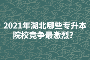 2021年湖北哪些專升本院校競(jìng)爭(zhēng)最激烈？