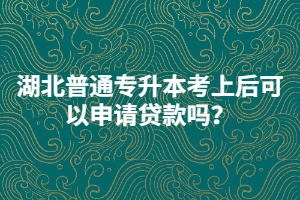 湖北普通專升本考上后可以申請貸款嗎？