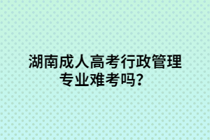 湖南成人高考行政管理專業(yè)難考嗎？