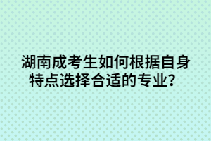 湖南成考生如何根據(jù)自身特點選擇合適的專業(yè)？