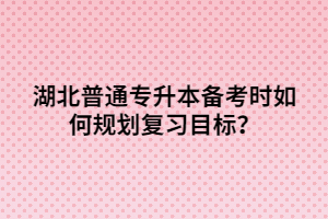 湖北普通專升本備考時如何規(guī)劃復習目標？