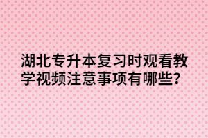 湖北專升本復(fù)習(xí)時觀看教學(xué)視頻注意事項有哪些？