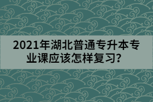 2021年湖北普通專升本專業(yè)課應(yīng)該怎樣復(fù)習(xí)？