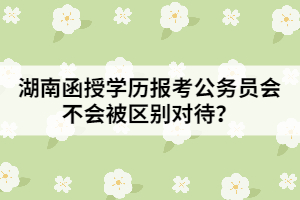 湖南函授學(xué)歷報考公務(wù)員會不會被區(qū)別對待？