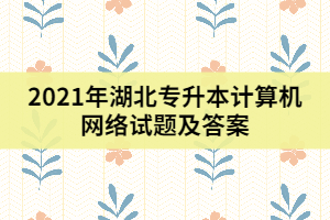 2021年湖北專升本計算機(jī)網(wǎng)絡(luò)試題及答案（一）