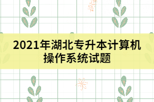 2021年湖北專升本計(jì)算機(jī)操作系統(tǒng)試題（二）