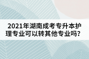 2021年湖南成考專升本護(hù)理專業(yè)可以轉(zhuǎn)其他專業(yè)嗎？