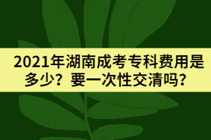 2021年湖南成考專科費(fèi)用是多少？要一次性交清嗎？