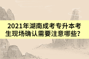 2021年湖南成考專升本考生現(xiàn)場(chǎng)確認(rèn)需要注意哪些？