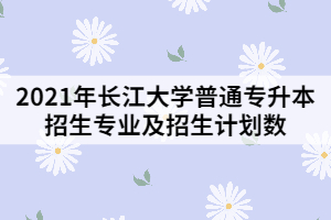 2021年長江大學普通專升本招生專業(yè)及招生計劃數(shù)