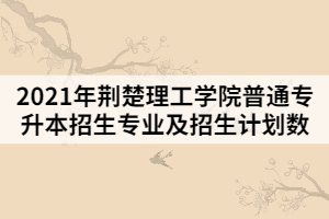 2021年荊楚理工學(xué)院普通專(zhuān)升本招生專(zhuān)業(yè)及招生計(jì)劃數(shù)