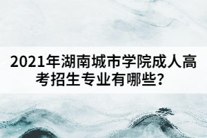 2021年湖南城市學(xué)院成人高考招生專業(yè)有哪些？