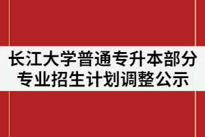 2021年長江大學普通專升本部分專業(yè)招生計劃調(diào)整公示