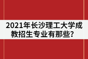 2021年長沙理工大學成教招生專業(yè)有那些？