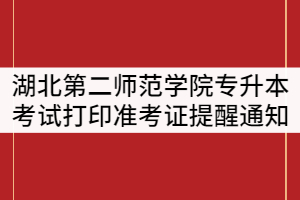 湖北第二師范學(xué)院2021年普通專升本考試打印準(zhǔn)考證提醒通知