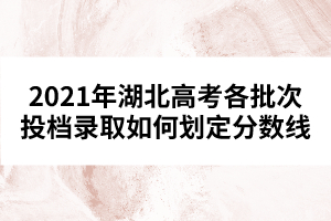 2021年湖北高考各批次投檔錄取如何劃定分?jǐn)?shù)線