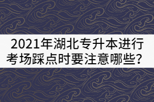 2021年湖北專升本進行考場踩點時要注意哪些？