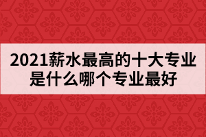 2021薪水最高的十大專業(yè)是什么哪個專業(yè)最好