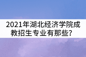 2021年湖北經(jīng)濟學(xué)院成教招生專業(yè)有那些？