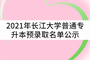 2021年長江大學普通專升本預錄取名單公示