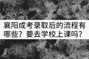 襄陽成考錄取后的流程有哪些？需要去學(xué)校上課嗎？