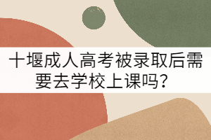 十堰成人高考被錄取后需要去學(xué)校上課嗎？