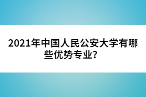 2021年中國(guó)人民公安大學(xué)有哪些優(yōu)勢(shì)專業(yè)？