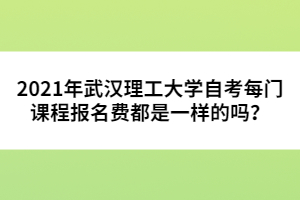 2021年武漢理工大學(xué)自考每門課程報(bào)名費(fèi)都是一樣的嗎？ 