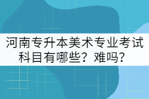 河南專升本美術專業(yè)考試科目有哪些？難嗎？