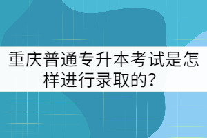 重慶普通專升本考試是怎樣進(jìn)行錄取的？