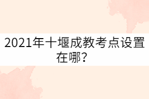 2021年十堰成教考點(diǎn)設(shè)置在哪？