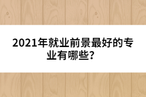 2021年就業(yè)前景最好的專(zhuān)業(yè)有哪些？