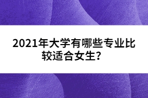 2021年大學(xué)有哪些專(zhuān)業(yè)比較適合女生？