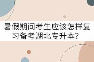 暑假期間考生應(yīng)該怎樣復(fù)習(xí)備考湖北專升本？