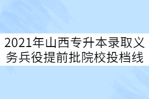 2021年山西專升本錄取義務兵役提前批院校投檔線