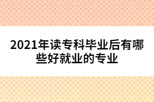 2021年讀?？飘厴I(yè)后有哪些好就業(yè)的專業(yè)