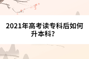 2021年高考讀專科后如何升本科？