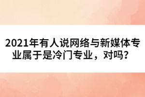 2021年有人說(shuō)網(wǎng)絡(luò)與新媒體專業(yè)屬于是冷門專業(yè)，對(duì)嗎？