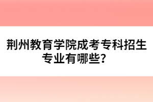 荊州教育學(xué)院成考專科招生專業(yè)有哪些？