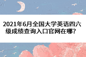 2021年6月全國大學(xué)英語四六級成績查詢?nèi)肟诠倬W(wǎng)在哪？